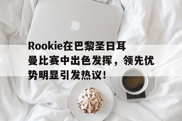 Rookie在巴黎圣日耳曼比赛中出色发挥，领先优势明显引发热议！的简单介绍-开云手机版